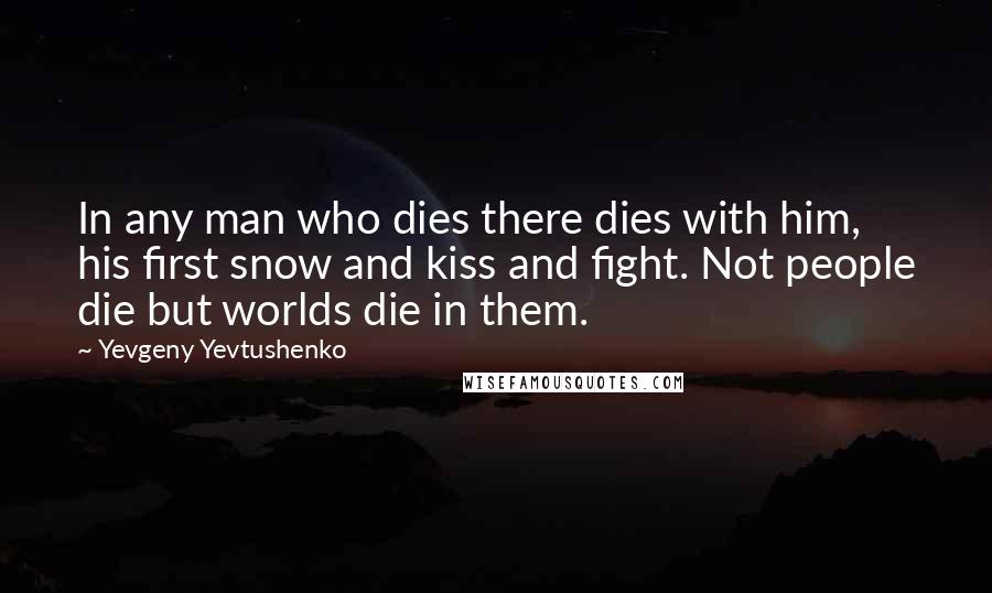 Yevgeny Yevtushenko Quotes: In any man who dies there dies with him, his first snow and kiss and fight. Not people die but worlds die in them.