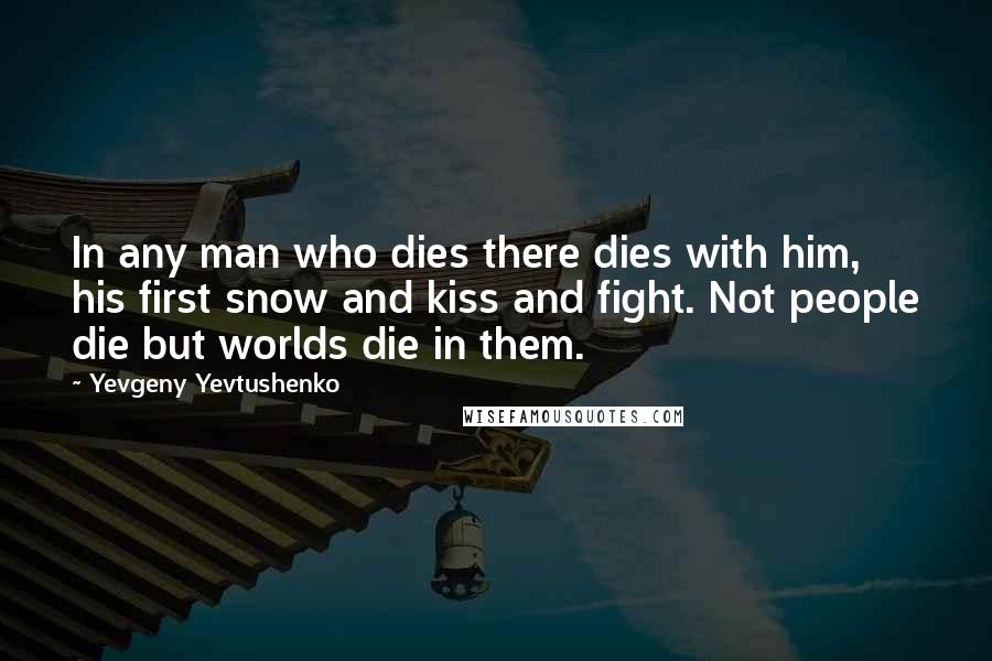 Yevgeny Yevtushenko Quotes: In any man who dies there dies with him, his first snow and kiss and fight. Not people die but worlds die in them.