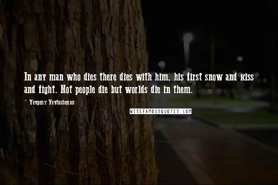 Yevgeny Yevtushenko Quotes: In any man who dies there dies with him, his first snow and kiss and fight. Not people die but worlds die in them.