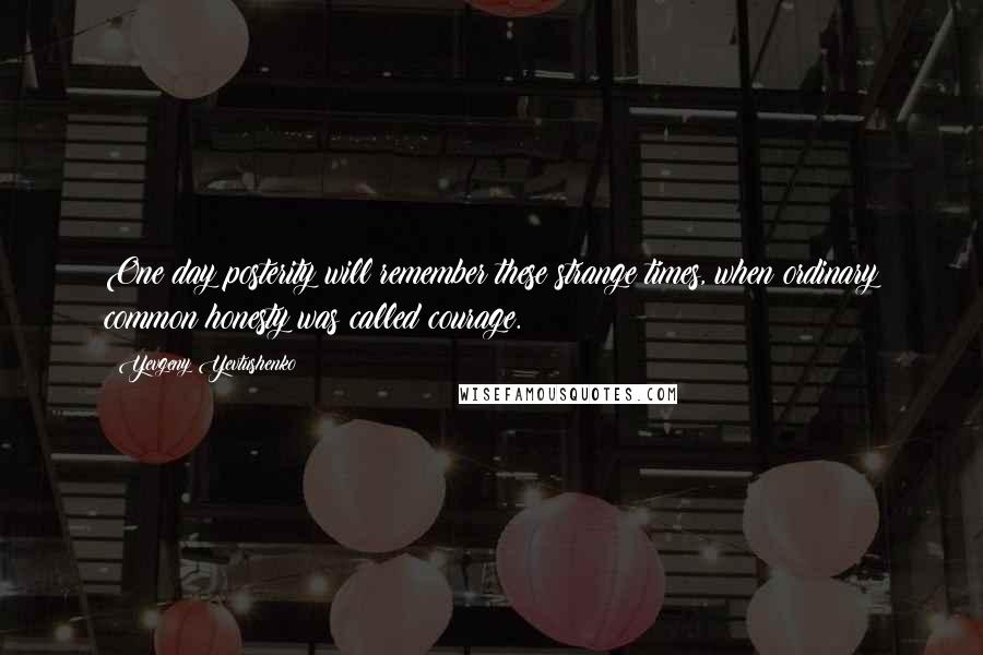 Yevgeny Yevtushenko Quotes: One day posterity will remember these strange times, when ordinary common honesty was called courage.