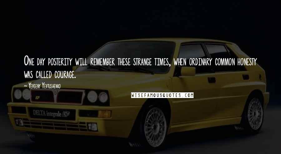 Yevgeny Yevtushenko Quotes: One day posterity will remember these strange times, when ordinary common honesty was called courage.