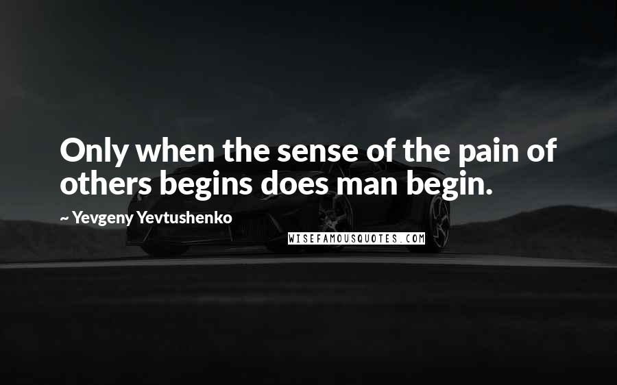 Yevgeny Yevtushenko Quotes: Only when the sense of the pain of others begins does man begin.