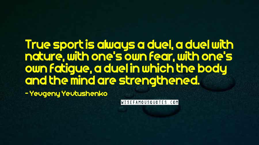 Yevgeny Yevtushenko Quotes: True sport is always a duel, a duel with nature, with one's own fear, with one's own fatigue, a duel in which the body and the mind are strengthened.