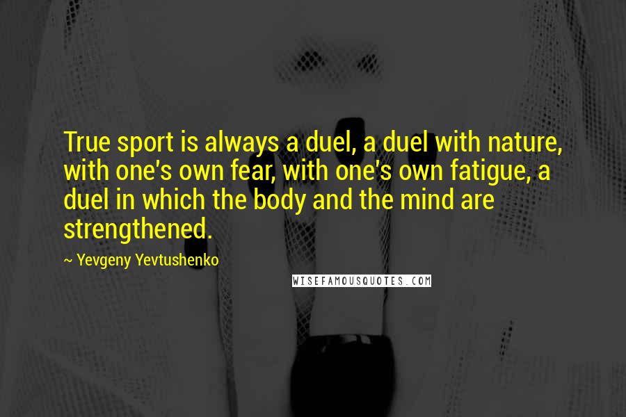 Yevgeny Yevtushenko Quotes: True sport is always a duel, a duel with nature, with one's own fear, with one's own fatigue, a duel in which the body and the mind are strengthened.