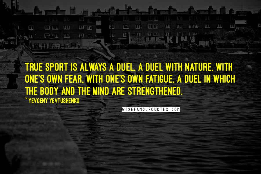 Yevgeny Yevtushenko Quotes: True sport is always a duel, a duel with nature, with one's own fear, with one's own fatigue, a duel in which the body and the mind are strengthened.