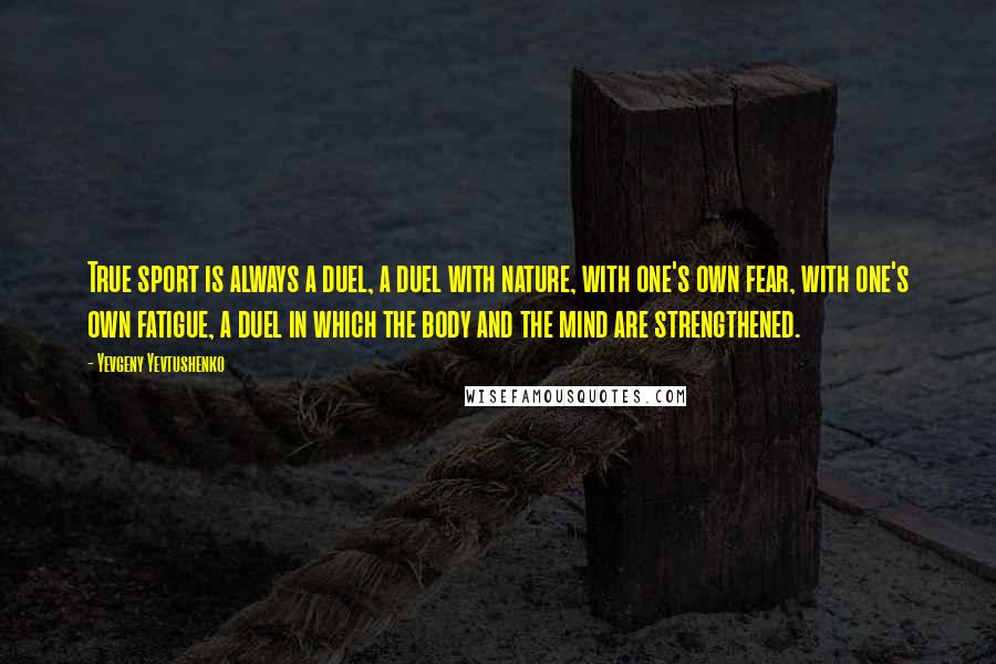 Yevgeny Yevtushenko Quotes: True sport is always a duel, a duel with nature, with one's own fear, with one's own fatigue, a duel in which the body and the mind are strengthened.