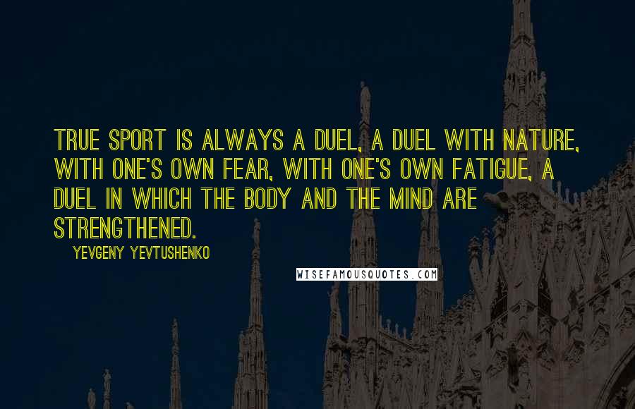 Yevgeny Yevtushenko Quotes: True sport is always a duel, a duel with nature, with one's own fear, with one's own fatigue, a duel in which the body and the mind are strengthened.