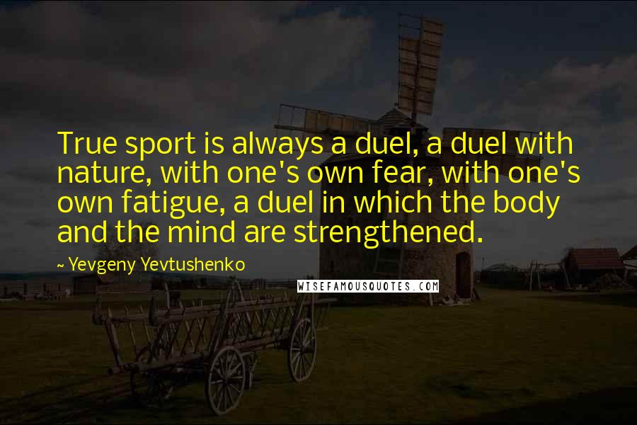 Yevgeny Yevtushenko Quotes: True sport is always a duel, a duel with nature, with one's own fear, with one's own fatigue, a duel in which the body and the mind are strengthened.