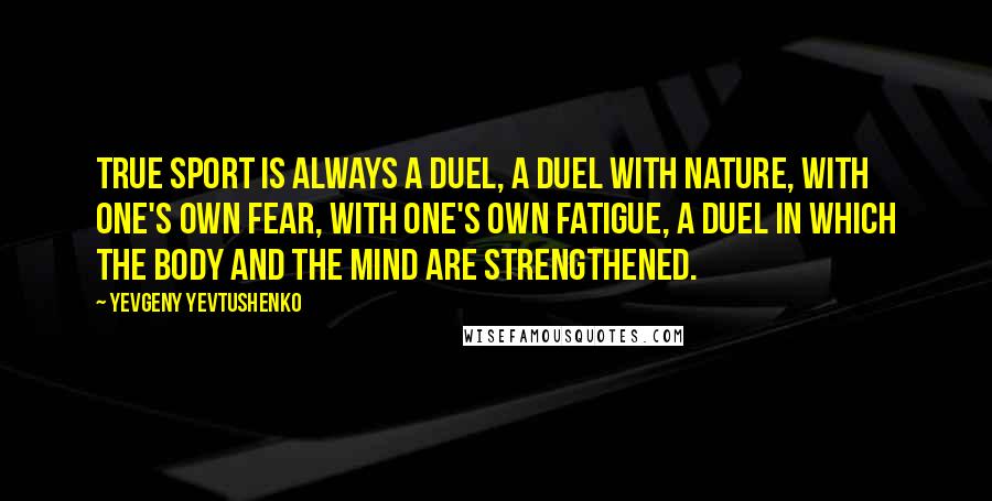 Yevgeny Yevtushenko Quotes: True sport is always a duel, a duel with nature, with one's own fear, with one's own fatigue, a duel in which the body and the mind are strengthened.