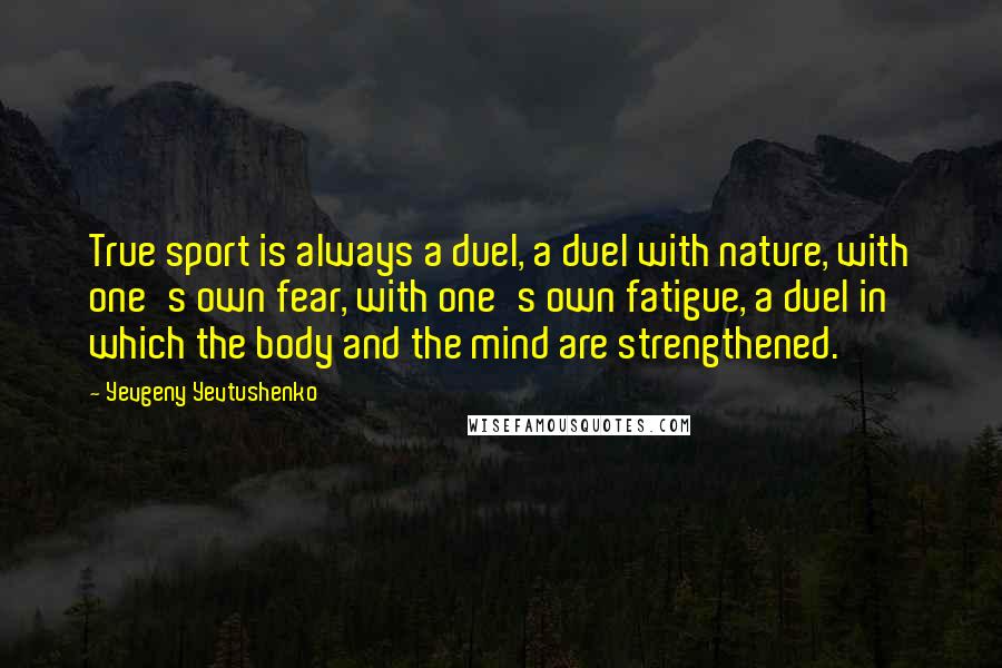 Yevgeny Yevtushenko Quotes: True sport is always a duel, a duel with nature, with one's own fear, with one's own fatigue, a duel in which the body and the mind are strengthened.