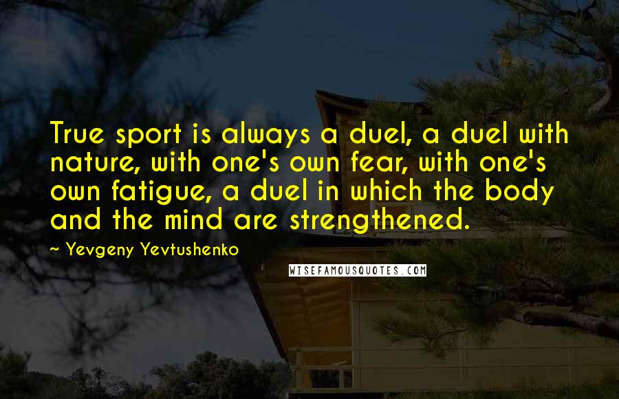 Yevgeny Yevtushenko Quotes: True sport is always a duel, a duel with nature, with one's own fear, with one's own fatigue, a duel in which the body and the mind are strengthened.