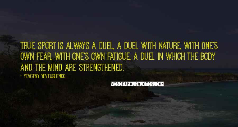 Yevgeny Yevtushenko Quotes: True sport is always a duel, a duel with nature, with one's own fear, with one's own fatigue, a duel in which the body and the mind are strengthened.