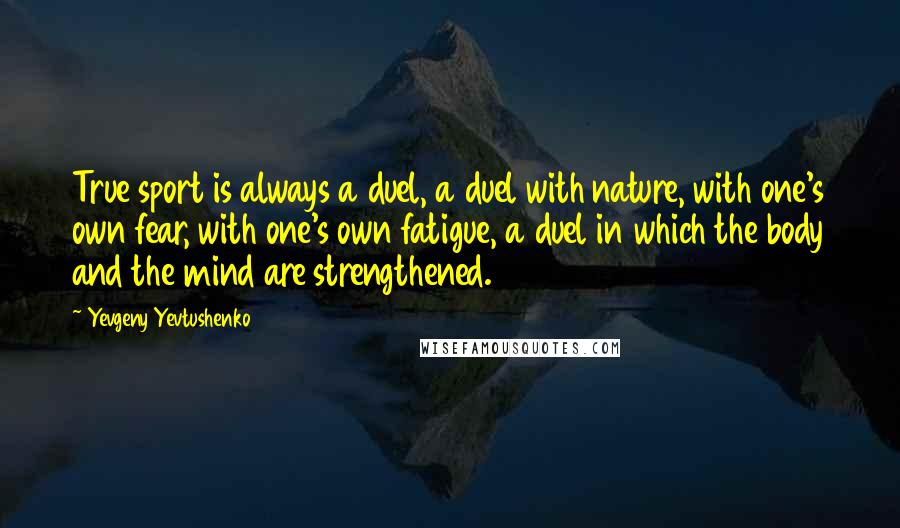 Yevgeny Yevtushenko Quotes: True sport is always a duel, a duel with nature, with one's own fear, with one's own fatigue, a duel in which the body and the mind are strengthened.