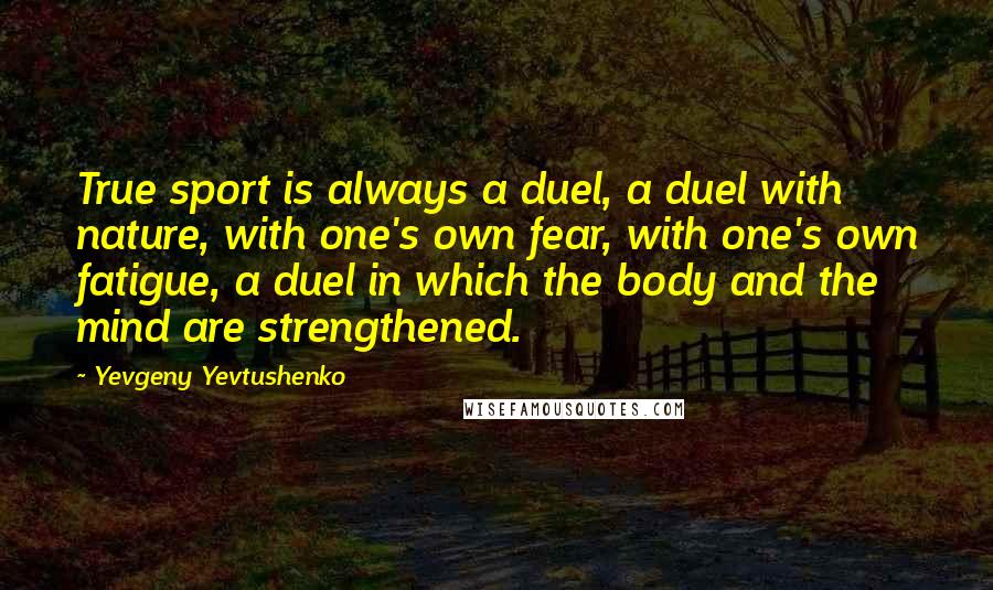 Yevgeny Yevtushenko Quotes: True sport is always a duel, a duel with nature, with one's own fear, with one's own fatigue, a duel in which the body and the mind are strengthened.
