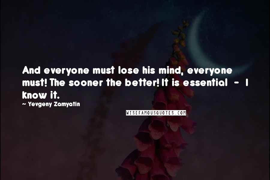 Yevgeny Zamyatin Quotes: And everyone must lose his mind, everyone must! The sooner the better! It is essential  -  I know it.