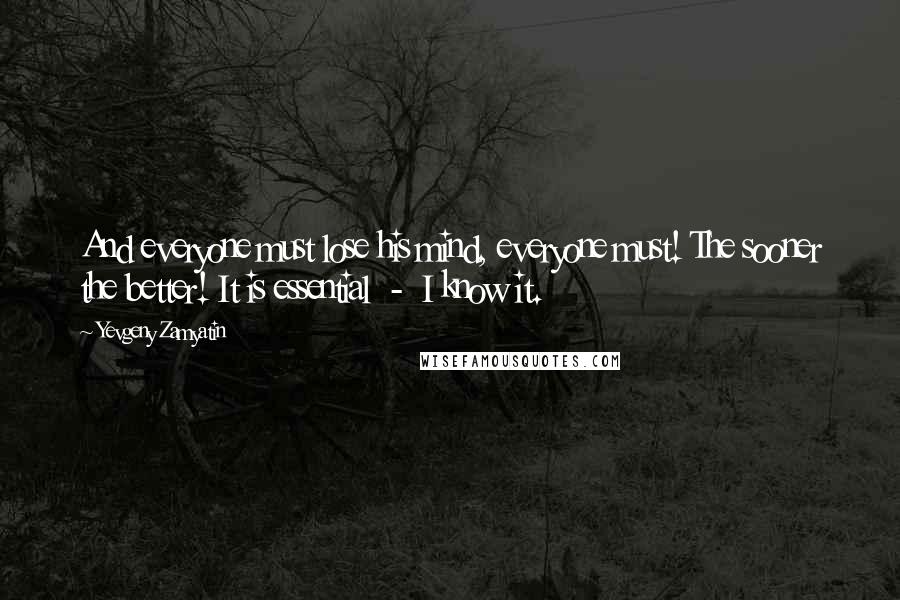 Yevgeny Zamyatin Quotes: And everyone must lose his mind, everyone must! The sooner the better! It is essential  -  I know it.