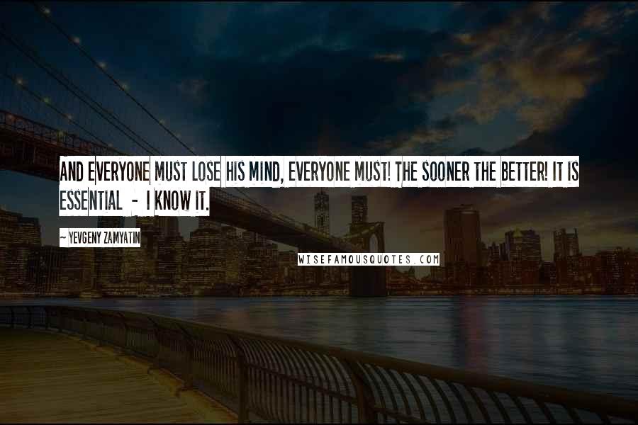 Yevgeny Zamyatin Quotes: And everyone must lose his mind, everyone must! The sooner the better! It is essential  -  I know it.