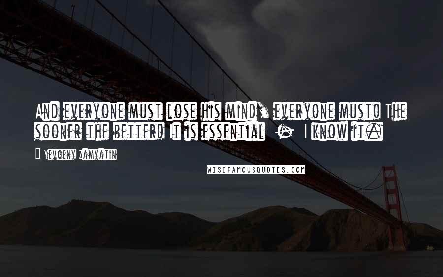 Yevgeny Zamyatin Quotes: And everyone must lose his mind, everyone must! The sooner the better! It is essential  -  I know it.