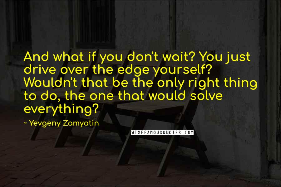 Yevgeny Zamyatin Quotes: And what if you don't wait? You just drive over the edge yourself? Wouldn't that be the only right thing to do, the one that would solve everything?