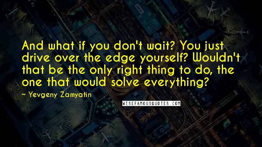 Yevgeny Zamyatin Quotes: And what if you don't wait? You just drive over the edge yourself? Wouldn't that be the only right thing to do, the one that would solve everything?