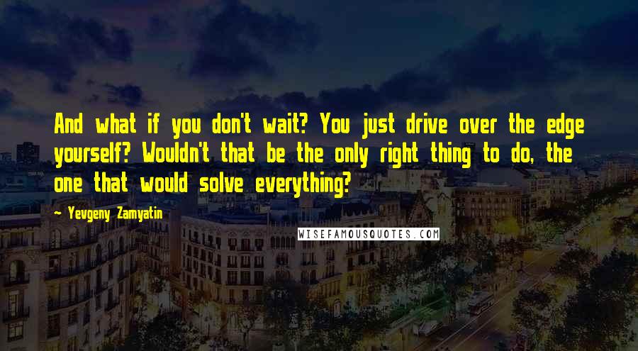 Yevgeny Zamyatin Quotes: And what if you don't wait? You just drive over the edge yourself? Wouldn't that be the only right thing to do, the one that would solve everything?