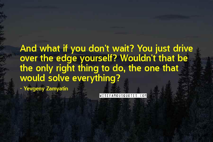 Yevgeny Zamyatin Quotes: And what if you don't wait? You just drive over the edge yourself? Wouldn't that be the only right thing to do, the one that would solve everything?