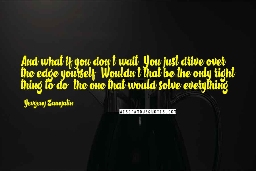 Yevgeny Zamyatin Quotes: And what if you don't wait? You just drive over the edge yourself? Wouldn't that be the only right thing to do, the one that would solve everything?