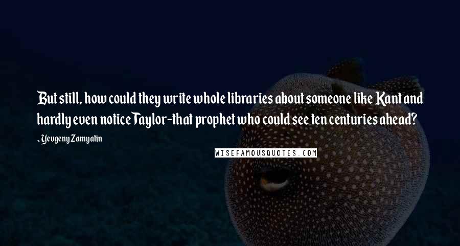 Yevgeny Zamyatin Quotes: But still, how could they write whole libraries about someone like Kant and hardly even notice Taylor-that prophet who could see ten centuries ahead?