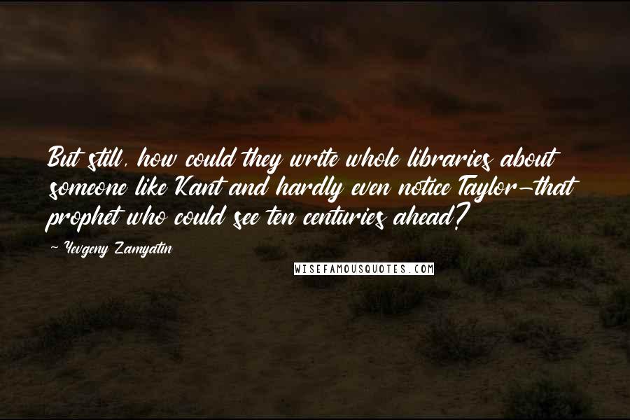 Yevgeny Zamyatin Quotes: But still, how could they write whole libraries about someone like Kant and hardly even notice Taylor-that prophet who could see ten centuries ahead?