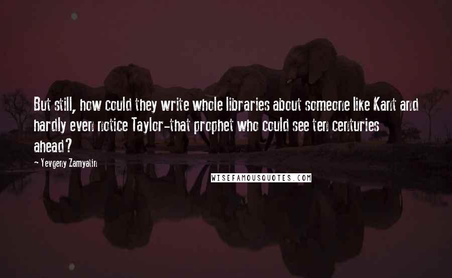 Yevgeny Zamyatin Quotes: But still, how could they write whole libraries about someone like Kant and hardly even notice Taylor-that prophet who could see ten centuries ahead?