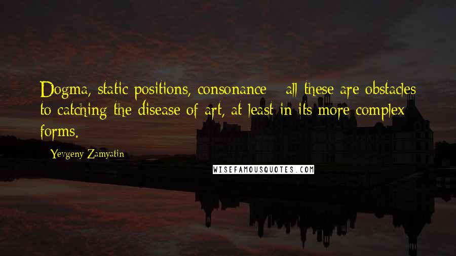 Yevgeny Zamyatin Quotes: Dogma, static positions, consonance - all these are obstacles to catching the disease of art, at least in its more complex forms.