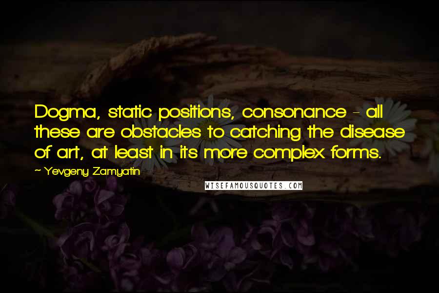 Yevgeny Zamyatin Quotes: Dogma, static positions, consonance - all these are obstacles to catching the disease of art, at least in its more complex forms.