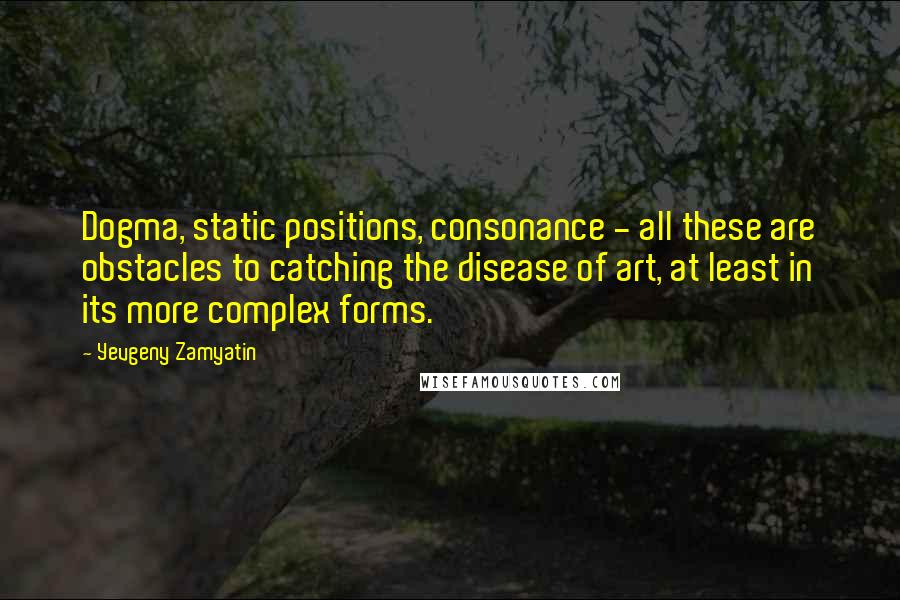 Yevgeny Zamyatin Quotes: Dogma, static positions, consonance - all these are obstacles to catching the disease of art, at least in its more complex forms.