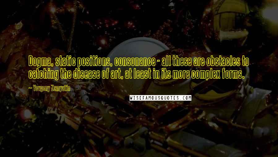 Yevgeny Zamyatin Quotes: Dogma, static positions, consonance - all these are obstacles to catching the disease of art, at least in its more complex forms.