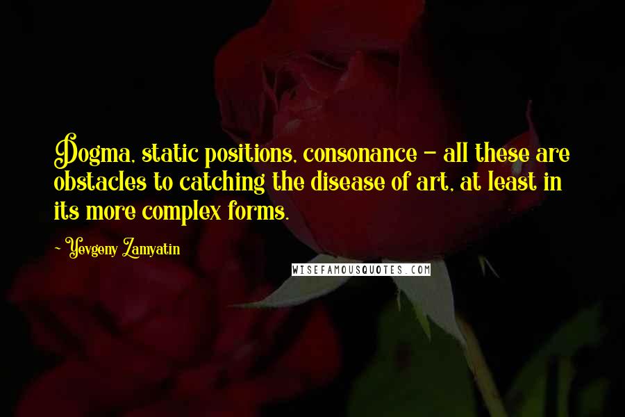 Yevgeny Zamyatin Quotes: Dogma, static positions, consonance - all these are obstacles to catching the disease of art, at least in its more complex forms.