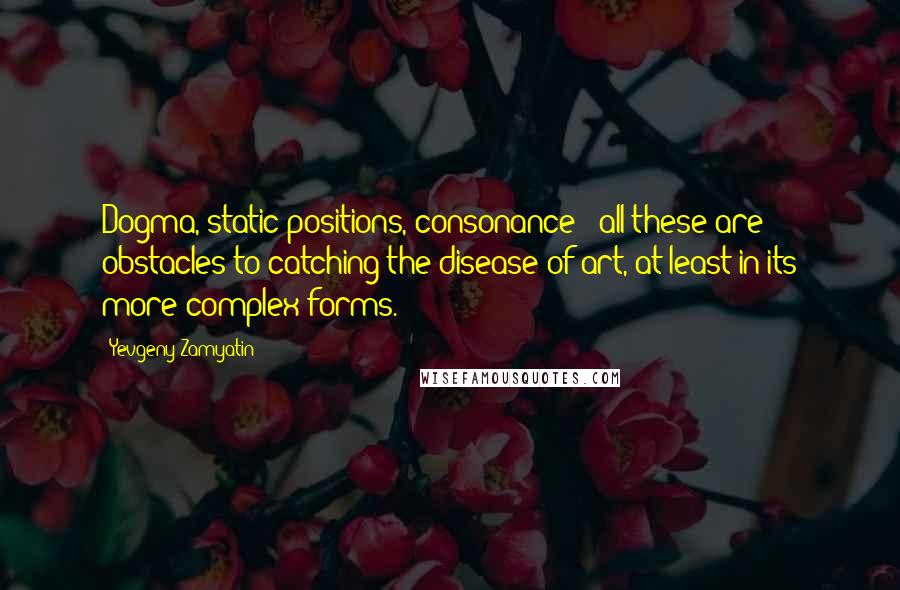 Yevgeny Zamyatin Quotes: Dogma, static positions, consonance - all these are obstacles to catching the disease of art, at least in its more complex forms.