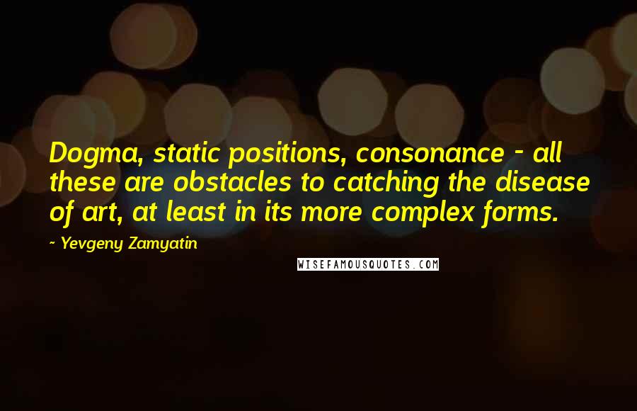 Yevgeny Zamyatin Quotes: Dogma, static positions, consonance - all these are obstacles to catching the disease of art, at least in its more complex forms.