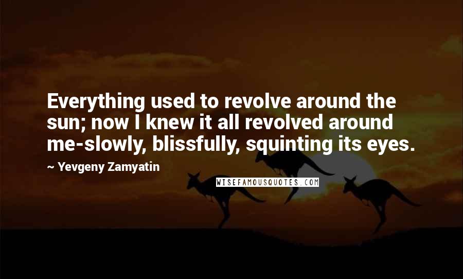 Yevgeny Zamyatin Quotes: Everything used to revolve around the sun; now I knew it all revolved around me-slowly, blissfully, squinting its eyes.