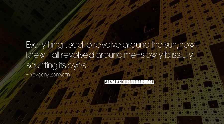 Yevgeny Zamyatin Quotes: Everything used to revolve around the sun; now I knew it all revolved around me-slowly, blissfully, squinting its eyes.