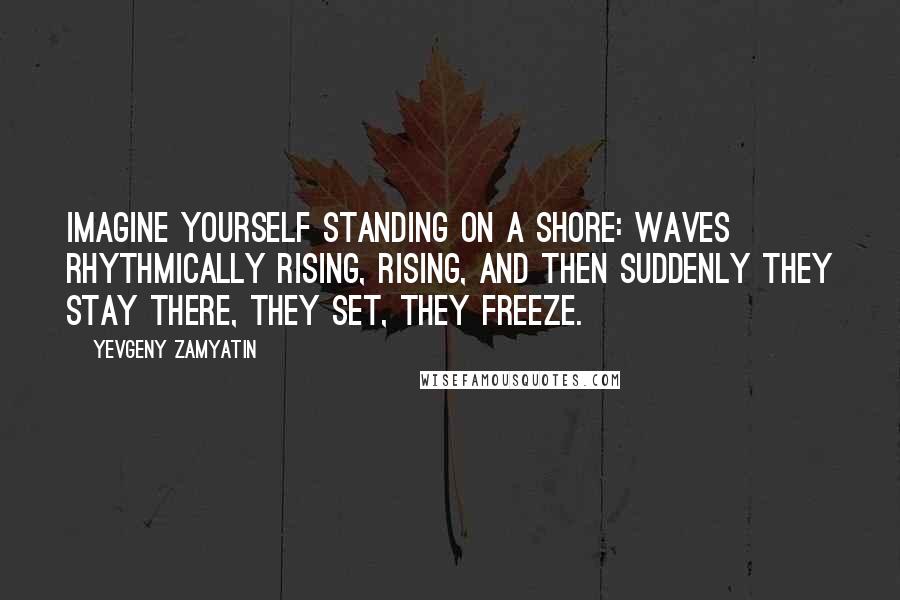 Yevgeny Zamyatin Quotes: Imagine yourself standing on a shore: waves rhythmically rising, rising, and then suddenly they stay there, they set, they freeze.