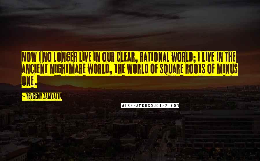 Yevgeny Zamyatin Quotes: Now I no longer live in our clear, rational world; I live in the ancient nightmare world, the world of square roots of minus one.