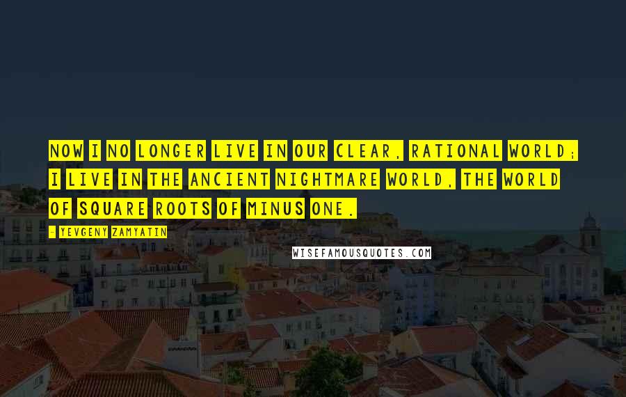 Yevgeny Zamyatin Quotes: Now I no longer live in our clear, rational world; I live in the ancient nightmare world, the world of square roots of minus one.
