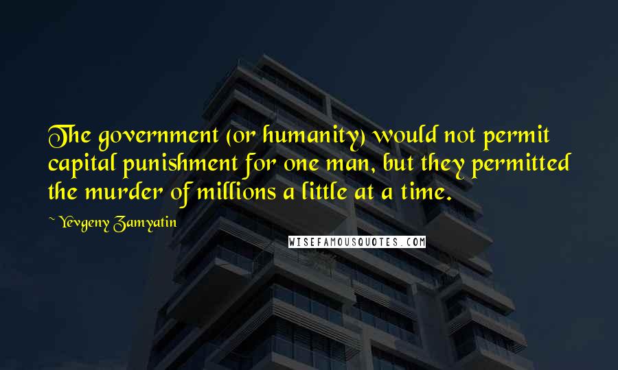 Yevgeny Zamyatin Quotes: The government (or humanity) would not permit capital punishment for one man, but they permitted the murder of millions a little at a time.