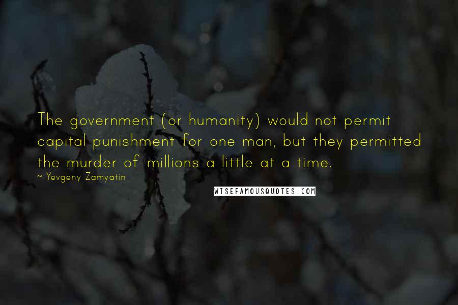 Yevgeny Zamyatin Quotes: The government (or humanity) would not permit capital punishment for one man, but they permitted the murder of millions a little at a time.