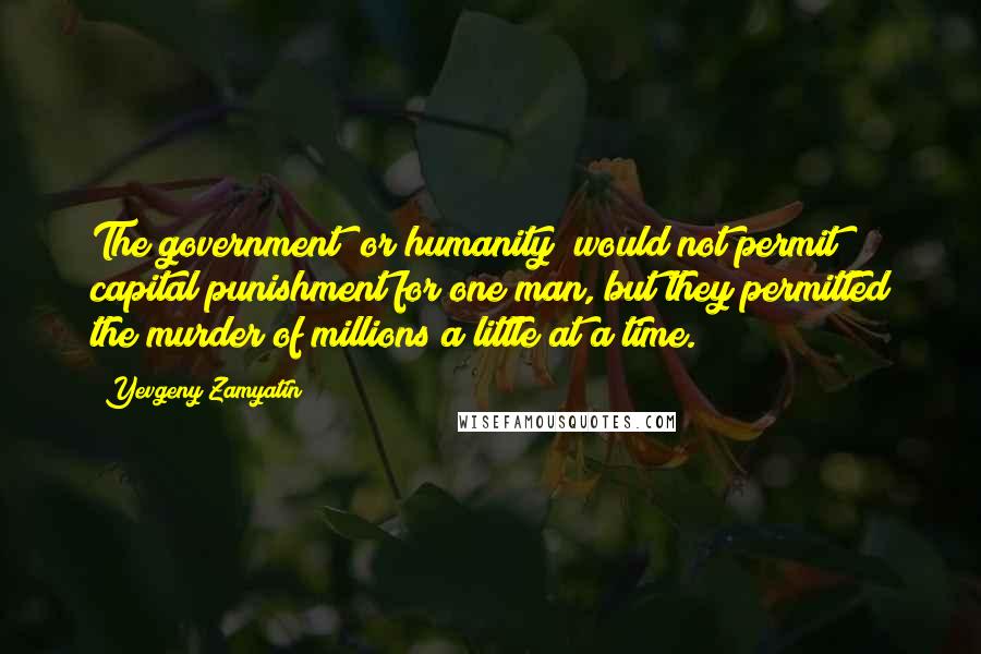 Yevgeny Zamyatin Quotes: The government (or humanity) would not permit capital punishment for one man, but they permitted the murder of millions a little at a time.