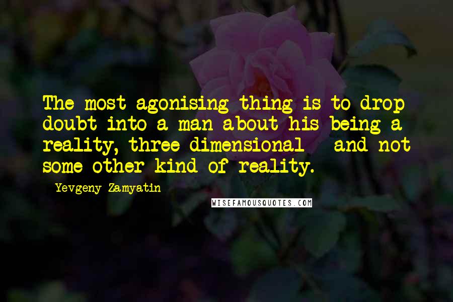 Yevgeny Zamyatin Quotes: The most agonising thing is to drop doubt into a man about his being a reality, three-dimensional - and not some other kind of reality.