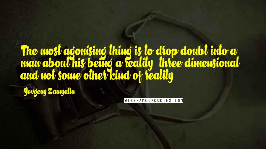 Yevgeny Zamyatin Quotes: The most agonising thing is to drop doubt into a man about his being a reality, three-dimensional - and not some other kind of reality.