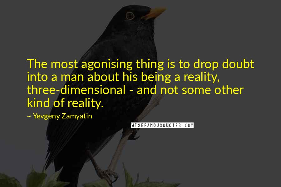 Yevgeny Zamyatin Quotes: The most agonising thing is to drop doubt into a man about his being a reality, three-dimensional - and not some other kind of reality.