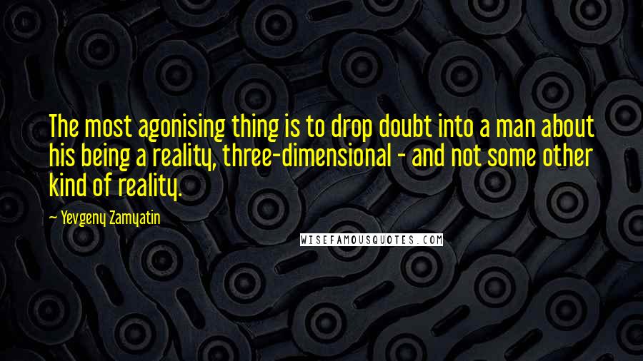 Yevgeny Zamyatin Quotes: The most agonising thing is to drop doubt into a man about his being a reality, three-dimensional - and not some other kind of reality.