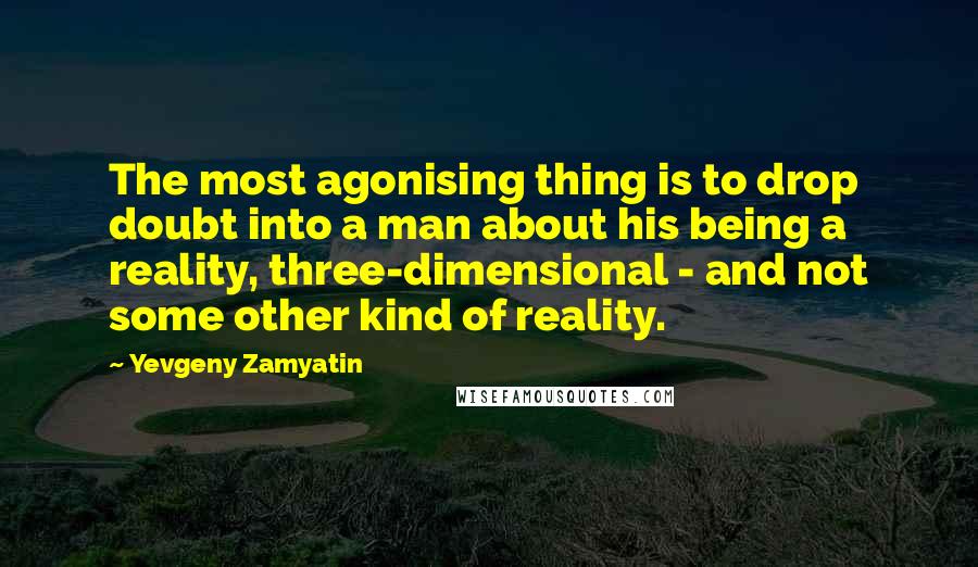 Yevgeny Zamyatin Quotes: The most agonising thing is to drop doubt into a man about his being a reality, three-dimensional - and not some other kind of reality.